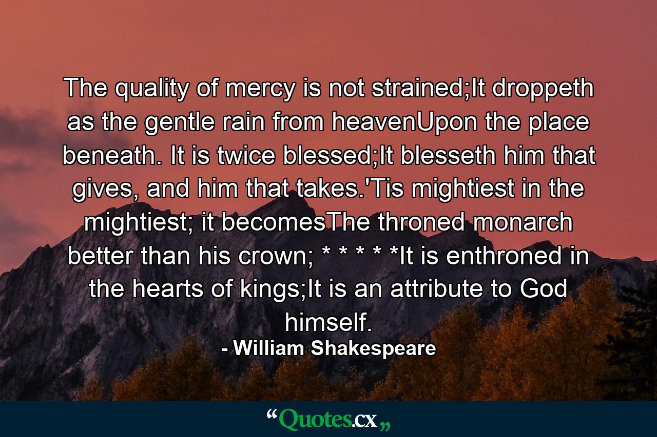 The quality of mercy is not strained;It droppeth as the gentle rain from heavenUpon the place beneath. It is twice blessed;It blesseth him that gives, and him that takes.'Tis mightiest in the mightiest; it becomesThe throned monarch better than his crown; * * * * *It is enthroned in the hearts of kings;It is an attribute to God himself. - Quote by William Shakespeare