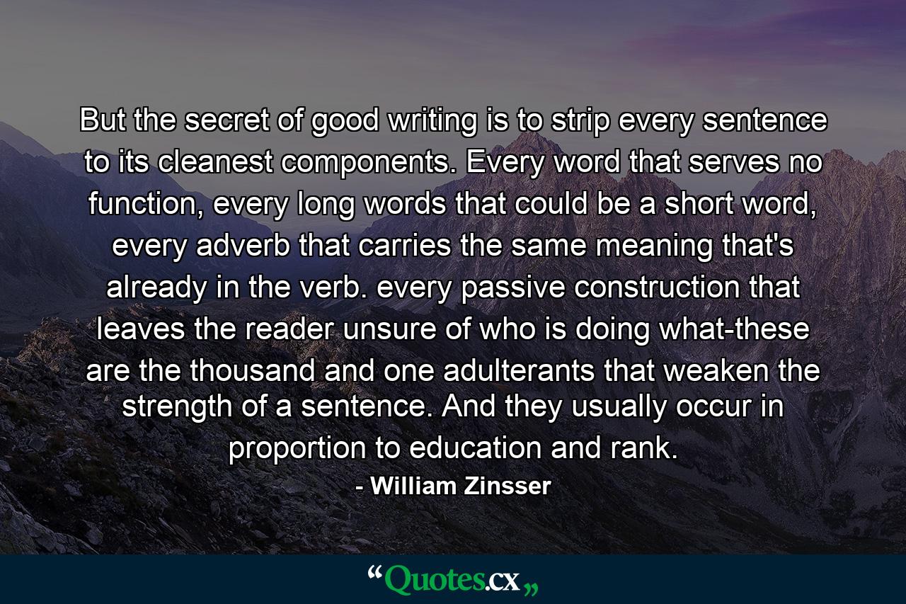 But the secret of good writing is to strip every sentence to its cleanest components. Every word that serves no function, every long words that could be a short word, every adverb that carries the same meaning that's already in the verb. every passive construction that leaves the reader unsure of who is doing what-these are the thousand and one adulterants that weaken the strength of a sentence. And they usually occur in proportion to education and rank. - Quote by William Zinsser