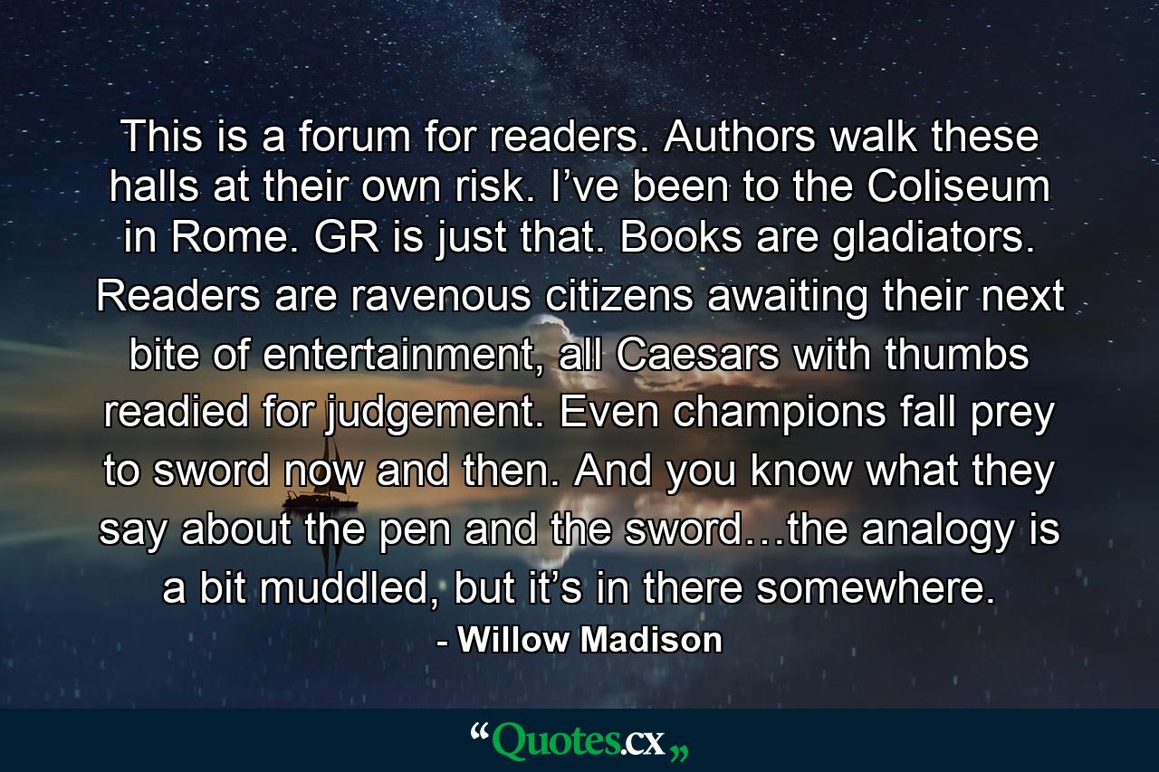 This is a forum for readers. Authors walk these halls at their own risk. I’ve been to the Coliseum in Rome. GR is just that. Books are gladiators. Readers are ravenous citizens awaiting their next bite of entertainment, all Caesars with thumbs readied for judgement. Even champions fall prey to sword now and then. And you know what they say about the pen and the sword…the analogy is a bit muddled, but it’s in there somewhere. - Quote by Willow Madison