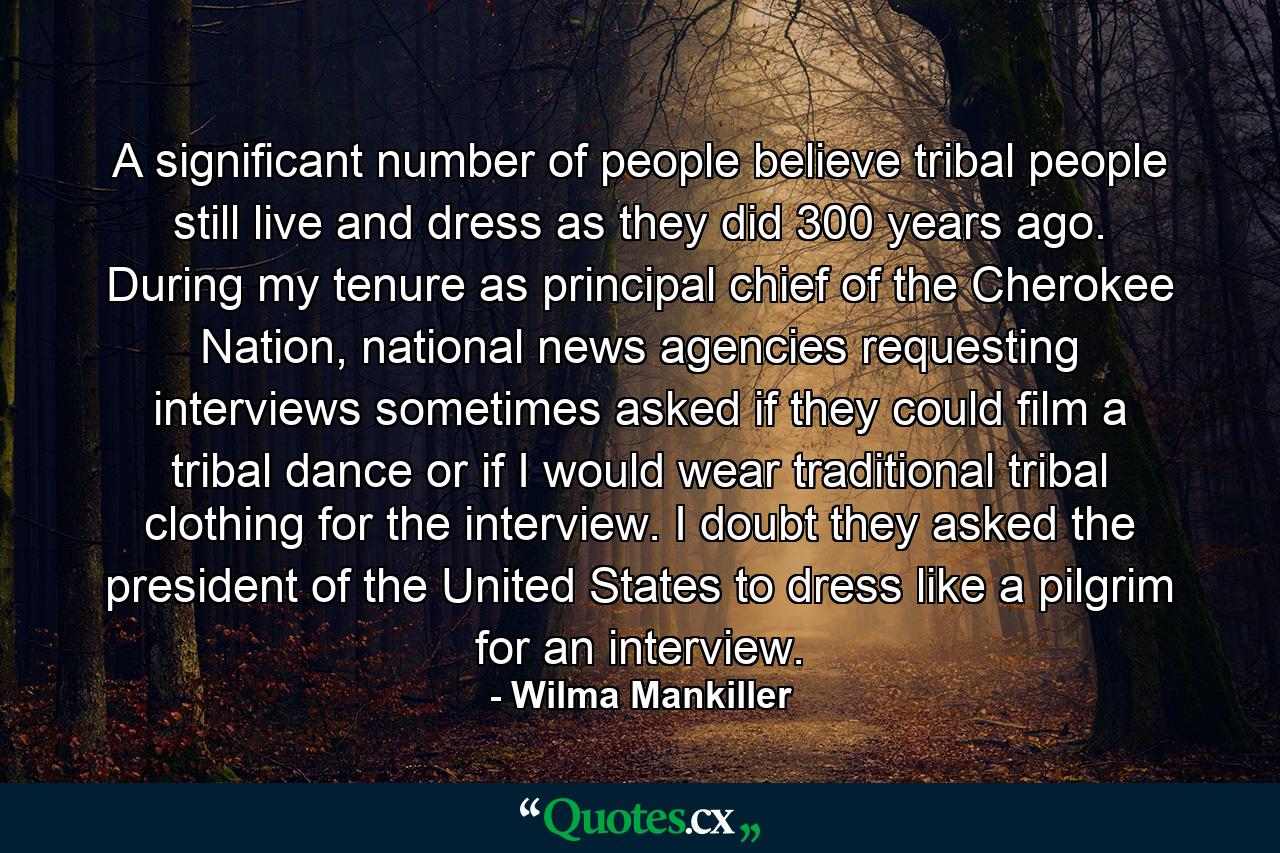 A significant number of people believe tribal people still live and dress as they did 300 years ago. During my tenure as principal chief of the Cherokee Nation, national news agencies requesting interviews sometimes asked if they could film a tribal dance or if I would wear traditional tribal clothing for the interview. I doubt they asked the president of the United States to dress like a pilgrim for an interview. - Quote by Wilma Mankiller