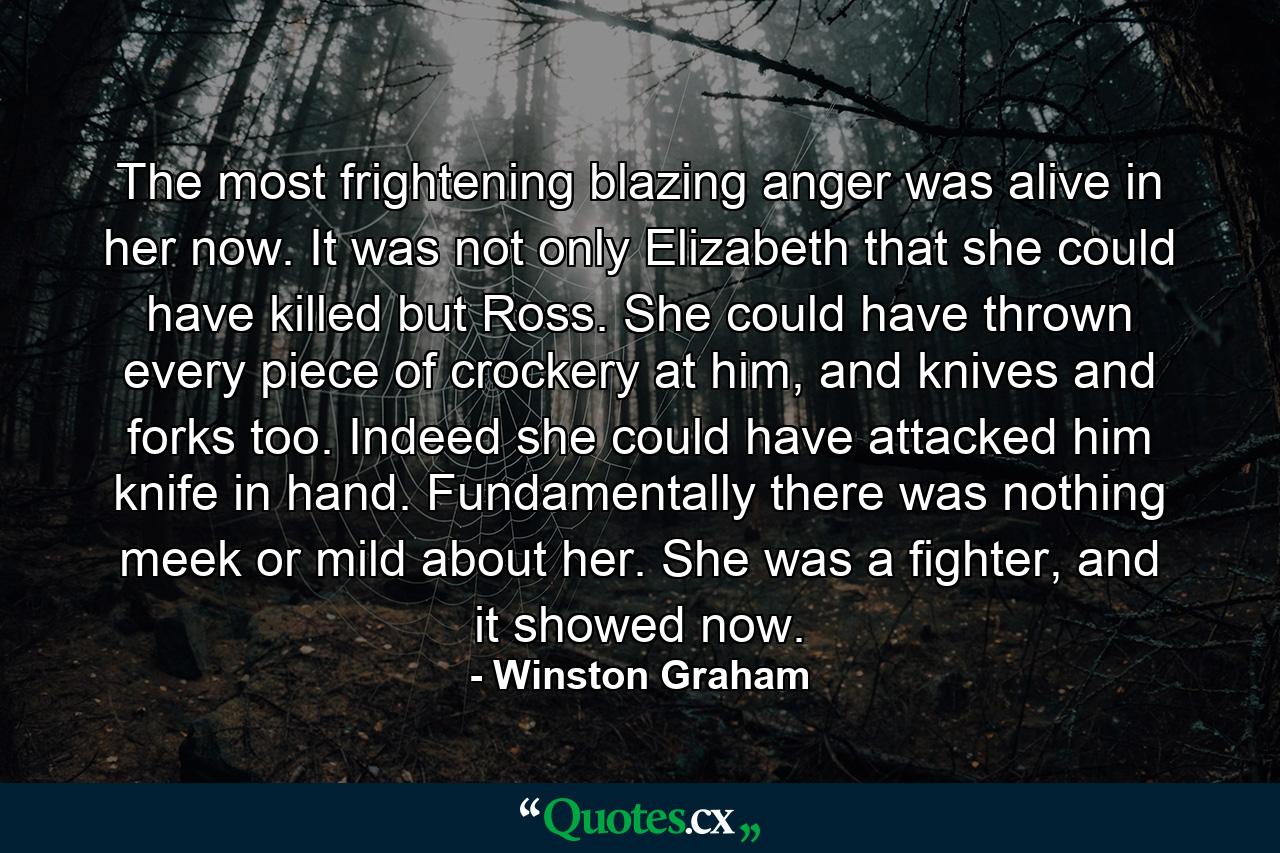 The most frightening blazing anger was alive in her now. It was not only Elizabeth that she could have killed but Ross. She could have thrown every piece of crockery at him, and knives and forks too. Indeed she could have attacked him knife in hand. Fundamentally there was nothing meek or mild about her. She was a fighter, and it showed now. - Quote by Winston Graham