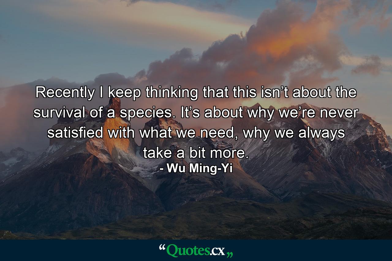 Recently I keep thinking that this isn’t about the survival of a species. It’s about why we’re never satisfied with what we need, why we always take a bit more. - Quote by Wu Ming-Yi