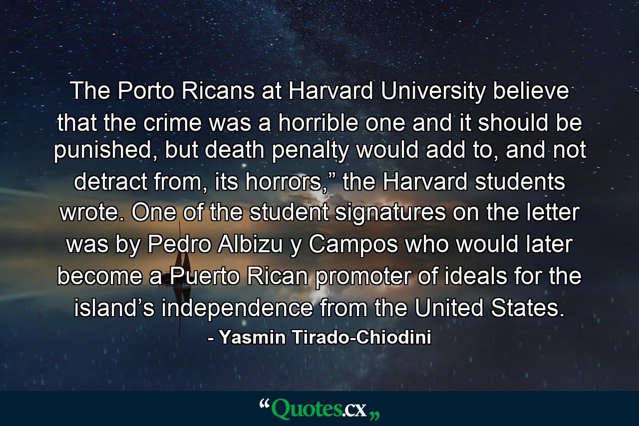 The Porto Ricans at Harvard University believe that the crime was a horrible one and it should be punished, but death penalty would add to, and not detract from, its horrors,” the Harvard students wrote. One of the student signatures on the letter was by Pedro Albizu y Campos who would later become a Puerto Rican promoter of ideals for the island’s independence from the United States. - Quote by Yasmin Tirado-Chiodini