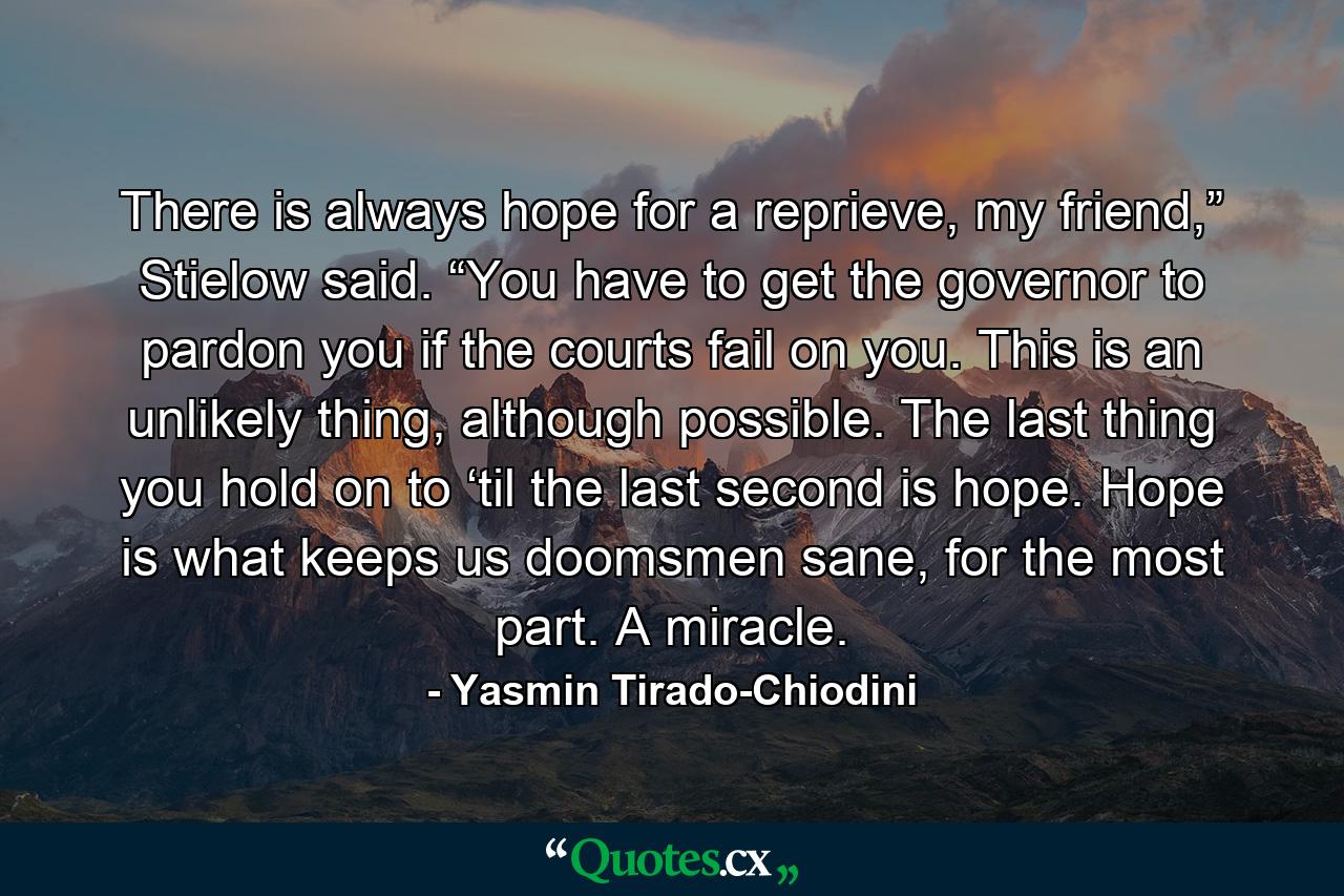 There is always hope for a reprieve, my friend,” Stielow said. “You have to get the governor to pardon you if the courts fail on you. This is an unlikely thing, although possible. The last thing you hold on to ‘til the last second is hope. Hope is what keeps us doomsmen sane, for the most part. A miracle. - Quote by Yasmin Tirado-Chiodini