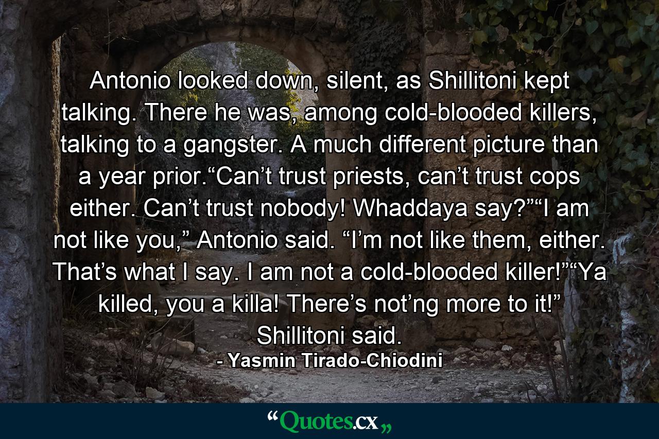 Antonio looked down, silent, as Shillitoni kept talking. There he was, among cold-blooded killers, talking to a gangster. A much different picture than a year prior.“Can’t trust priests, can’t trust cops either. Can’t trust nobody! Whaddaya say?”“I am not like you,” Antonio said. “I’m not like them, either. That’s what I say. I am not a cold-blooded killer!”“Ya killed, you a killa! There’s not’ng more to it!” Shillitoni said. - Quote by Yasmin Tirado-Chiodini