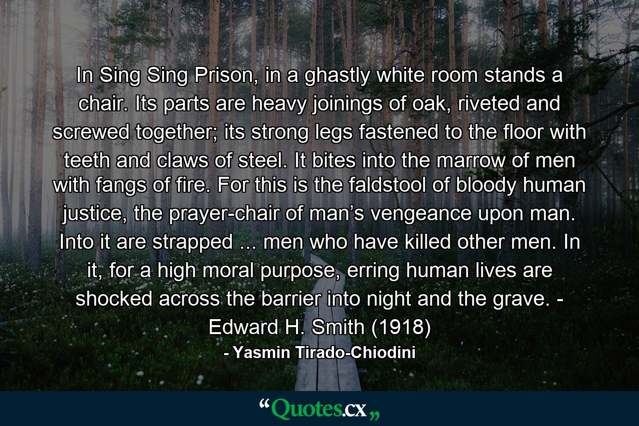 In Sing Sing Prison, in a ghastly white room stands a chair. Its parts are heavy joinings of oak, riveted and screwed together; its strong legs fastened to the floor with teeth and claws of steel. It bites into the marrow of men with fangs of fire. For this is the faldstool of bloody human justice, the prayer-chair of man’s vengeance upon man. Into it are strapped ... men who have killed other men. In it, for a high moral purpose, erring human lives are shocked across the barrier into night and the grave. - Edward H. Smith (1918) - Quote by Yasmin Tirado-Chiodini