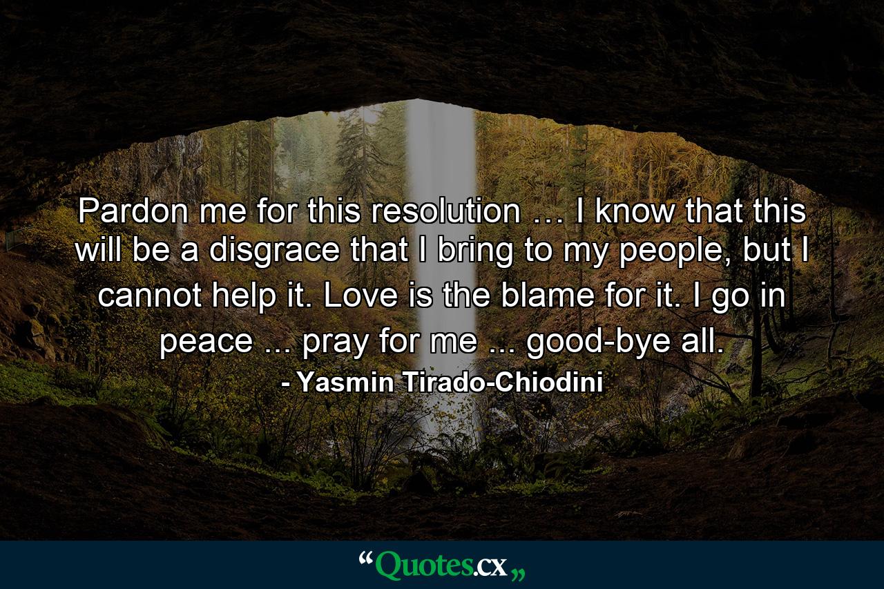 Pardon me for this resolution … I know that this will be a disgrace that I bring to my people, but I cannot help it. Love is the blame for it. I go in peace ... pray for me ... good-bye all. - Quote by Yasmin Tirado-Chiodini