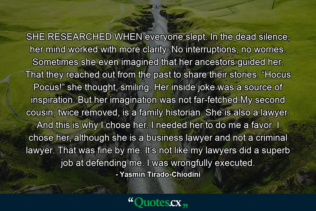 SHE RESEARCHED WHEN everyone slept. In the dead silence, her mind worked with more clarity. No interruptions, no worries. Sometimes she even imagined that her ancestors guided her. That they reached out from the past to share their stories. “Hocus Pocus!” she thought, smiling. Her inside joke was a source of inspiration. But her imagination was not far-fetched.My second cousin, twice removed, is a family historian. She is also a lawyer. And this is why I chose her. I needed her to do me a favor. I chose her, although she is a business lawyer and not a criminal lawyer. That was fine by me. It’s not like my lawyers did a superb job at defending me. I was wrongfully executed. - Quote by Yasmin Tirado-Chiodini