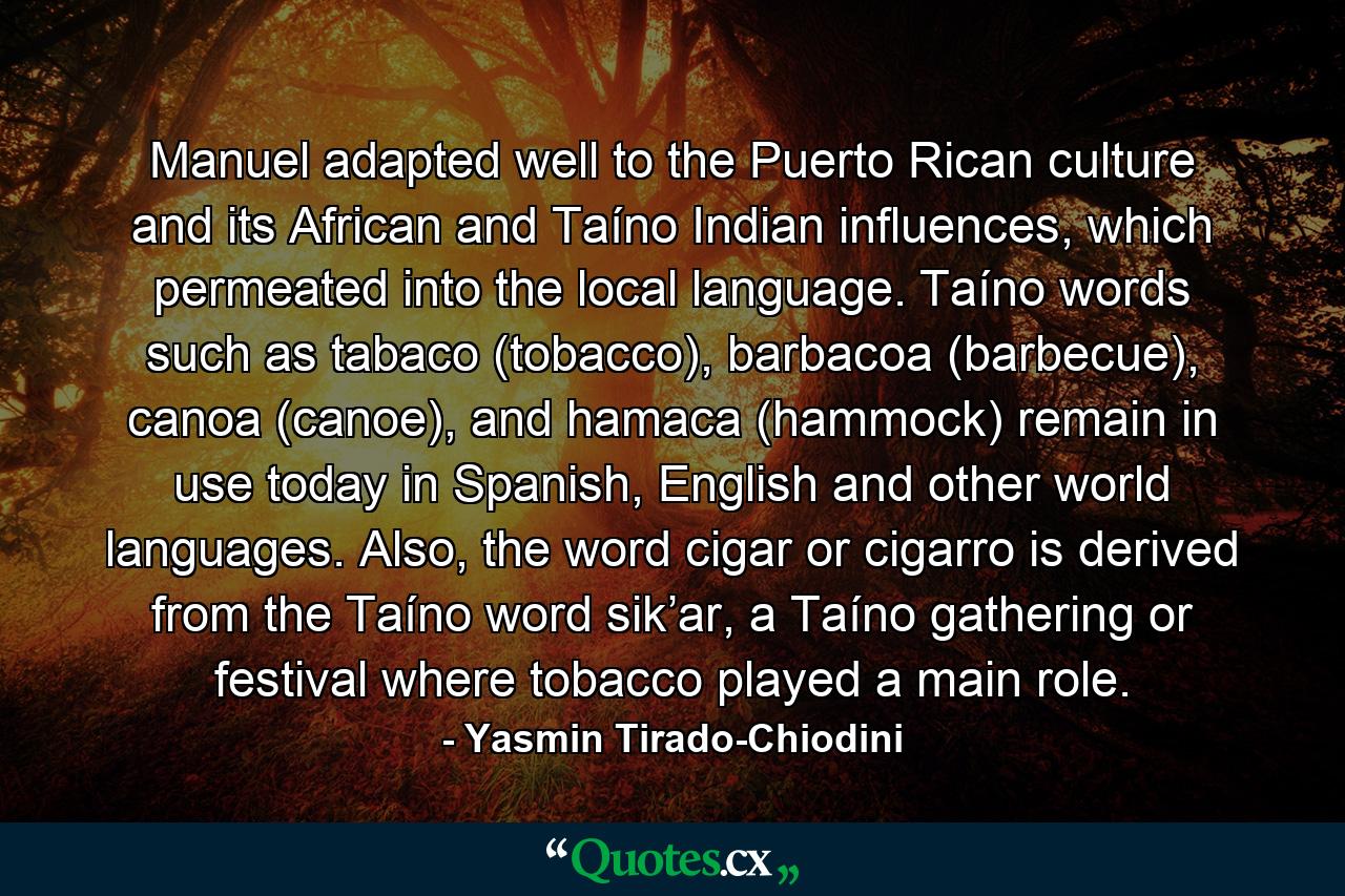 Manuel adapted well to the Puerto Rican culture and its African and Taíno Indian influences, which permeated into the local language. Taíno words such as tabaco (tobacco), barbacoa (barbecue), canoa (canoe), and hamaca (hammock) remain in use today in Spanish, English and other world languages. Also, the word cigar or cigarro is derived from the Taíno word sik’ar, a Taíno gathering or festival where tobacco played a main role. - Quote by Yasmin Tirado-Chiodini