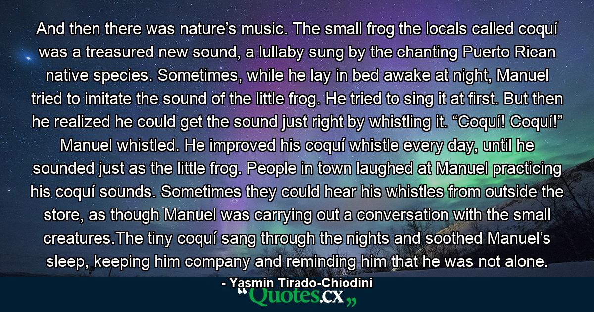 And then there was nature’s music. The small frog the locals called coquí was a treasured new sound, a lullaby sung by the chanting Puerto Rican native species. Sometimes, while he lay in bed awake at night, Manuel tried to imitate the sound of the little frog. He tried to sing it at first. But then he realized he could get the sound just right by whistling it. “Coquí! Coquí!” Manuel whistled. He improved his coquí whistle every day, until he sounded just as the little frog. People in town laughed at Manuel practicing his coquí sounds. Sometimes they could hear his whistles from outside the store, as though Manuel was carrying out a conversation with the small creatures.The tiny coquí sang through the nights and soothed Manuel’s sleep, keeping him company and reminding him that he was not alone. - Quote by Yasmin Tirado-Chiodini