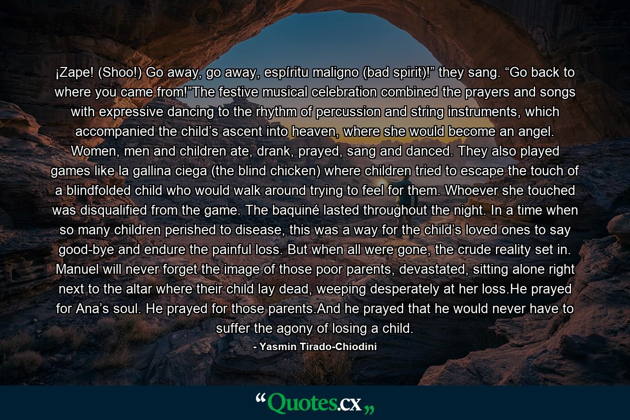 ¡Zape! (Shoo!) Go away, go away, espíritu maligno (bad spirit)!” they sang. “Go back to where you came from!”The festive musical celebration combined the prayers and songs with expressive dancing to the rhythm of percussion and string instruments, which accompanied the child’s ascent into heaven, where she would become an angel. Women, men and children ate, drank, prayed, sang and danced. They also played games like la gallina ciega (the blind chicken) where children tried to escape the touch of a blindfolded child who would walk around trying to feel for them. Whoever she touched was disqualified from the game. The baquiné lasted throughout the night. In a time when so many children perished to disease, this was a way for the child’s loved ones to say good-bye and endure the painful loss. But when all were gone, the crude reality set in. Manuel will never forget the image of those poor parents, devastated, sitting alone right next to the altar where their child lay dead, weeping desperately at her loss.He prayed for Ana’s soul. He prayed for those parents.And he prayed that he would never have to suffer the agony of losing a child. - Quote by Yasmin Tirado-Chiodini
