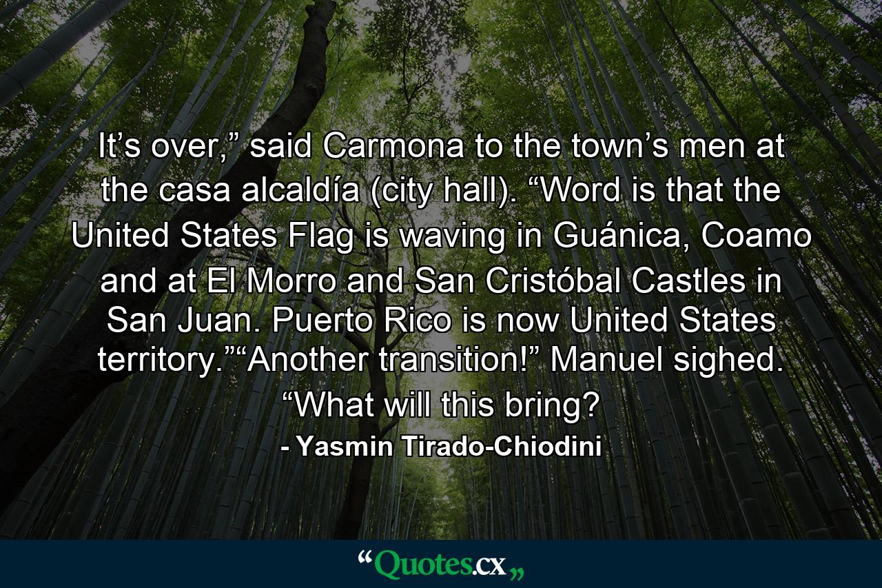 It’s over,” said Carmona to the town’s men at the casa alcaldía (city hall). “Word is that the United States Flag is waving in Guánica, Coamo and at El Morro and San Cristóbal Castles in San Juan. Puerto Rico is now United States territory.”“Another transition!” Manuel sighed. “What will this bring? - Quote by Yasmin Tirado-Chiodini