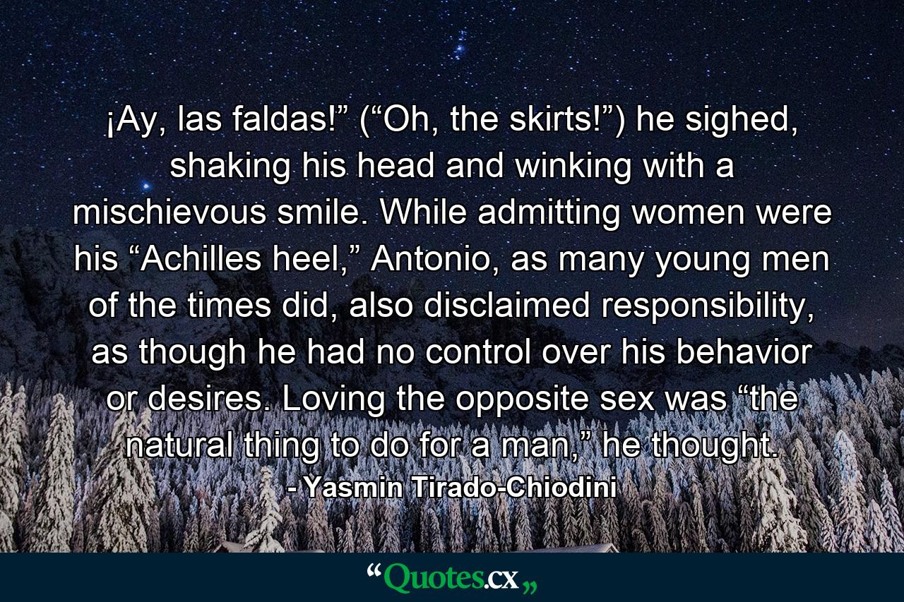 ¡Ay, las faldas!” (“Oh, the skirts!”) he sighed, shaking his head and winking with a mischievous smile. While admitting women were his “Achilles heel,” Antonio, as many young men of the times did, also disclaimed responsibility, as though he had no control over his behavior or desires. Loving the opposite sex was “the natural thing to do for a man,” he thought. - Quote by Yasmin Tirado-Chiodini