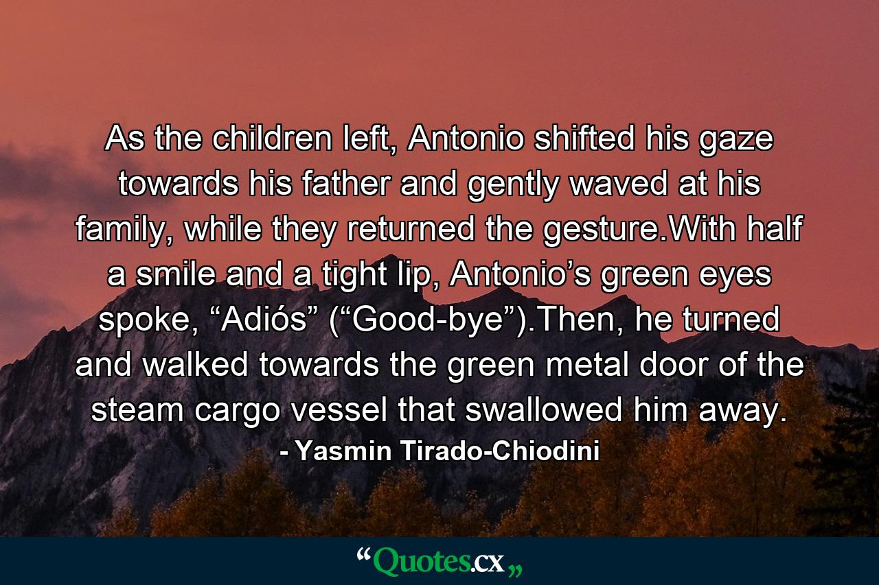 As the children left, Antonio shifted his gaze towards his father and gently waved at his family, while they returned the gesture.With half a smile and a tight lip, Antonio’s green eyes spoke, “Adiós” (“Good-bye”).Then, he turned and walked towards the green metal door of the steam cargo vessel that swallowed him away. - Quote by Yasmin Tirado-Chiodini