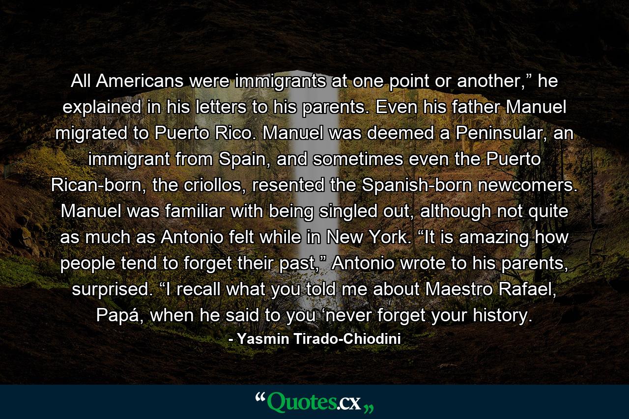 All Americans were immigrants at one point or another,” he explained in his letters to his parents. Even his father Manuel migrated to Puerto Rico. Manuel was deemed a Peninsular, an immigrant from Spain, and sometimes even the Puerto Rican-born, the criollos, resented the Spanish-born newcomers. Manuel was familiar with being singled out, although not quite as much as Antonio felt while in New York. “It is amazing how people tend to forget their past,” Antonio wrote to his parents, surprised. “I recall what you told me about Maestro Rafael, Papá, when he said to you ‘never forget your history. - Quote by Yasmin Tirado-Chiodini