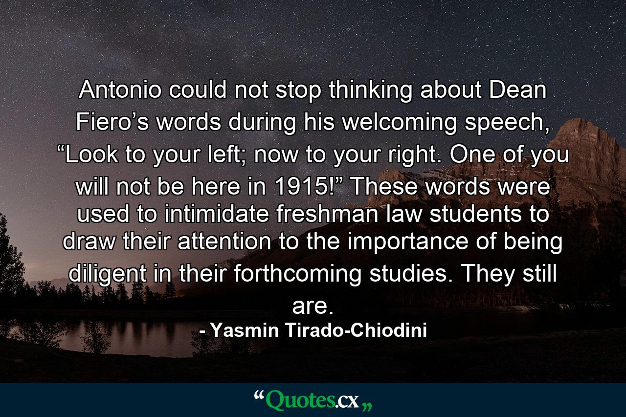 Antonio could not stop thinking about Dean Fiero’s words during his welcoming speech, “Look to your left; now to your right. One of you will not be here in 1915!” These words were used to intimidate freshman law students to draw their attention to the importance of being diligent in their forthcoming studies. They still are. - Quote by Yasmin Tirado-Chiodini