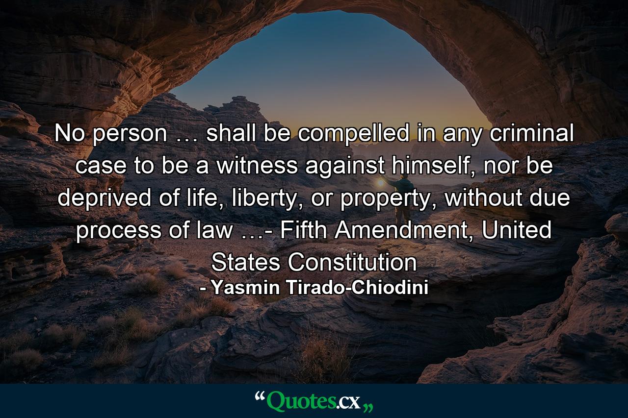 No person … shall be compelled in any criminal case to be a witness against himself, nor be deprived of life, liberty, or property, without due process of law …- Fifth Amendment, United States Constitution - Quote by Yasmin Tirado-Chiodini