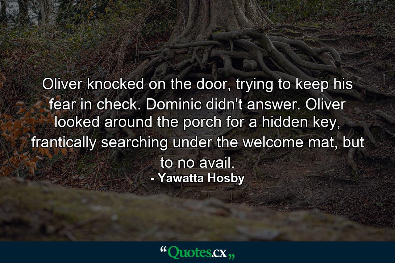 Oliver knocked on the door, trying to keep his fear in check. Dominic didn't answer. Oliver looked around the porch for a hidden key, frantically searching under the welcome mat, but to no avail. - Quote by Yawatta Hosby