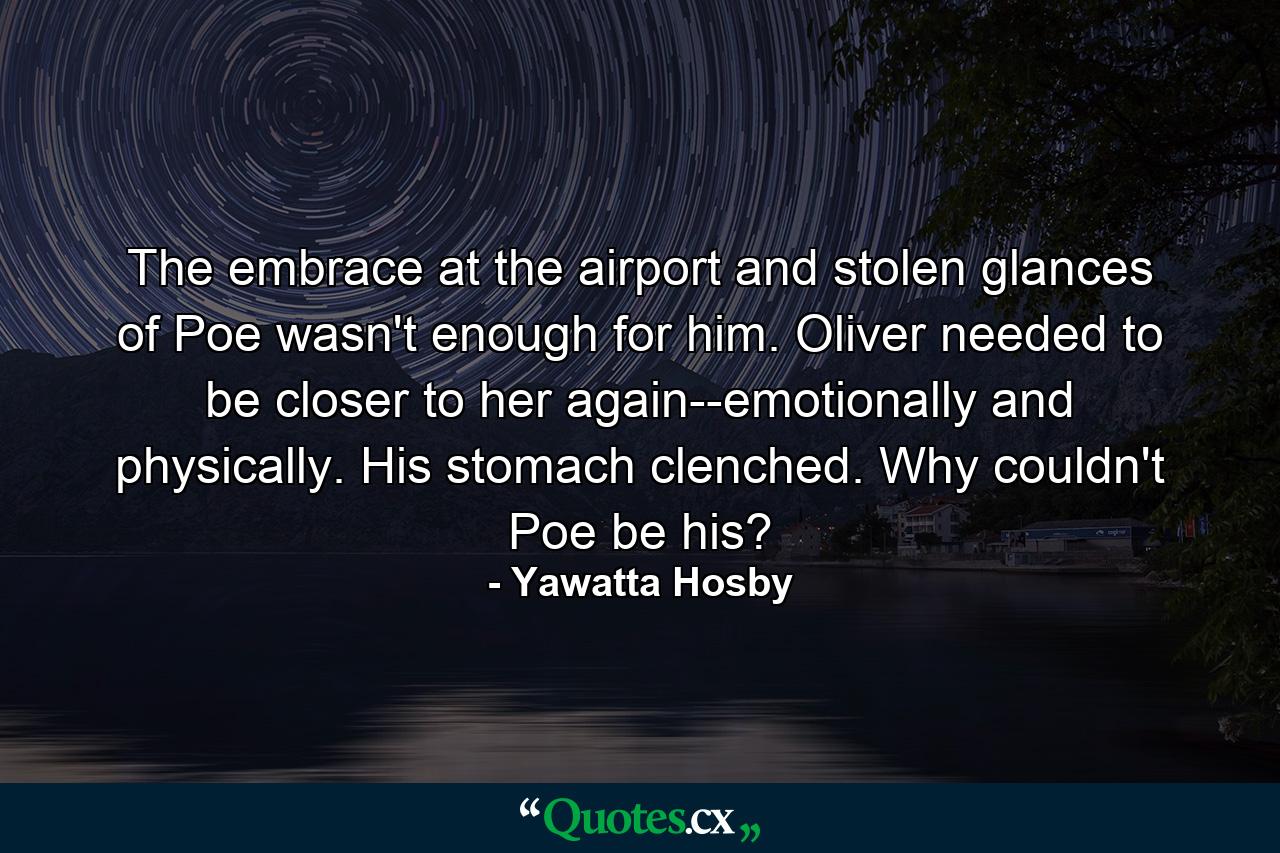 The embrace at the airport and stolen glances of Poe wasn't enough for him. Oliver needed to be closer to her again--emotionally and physically. His stomach clenched. Why couldn't Poe be his? - Quote by Yawatta Hosby