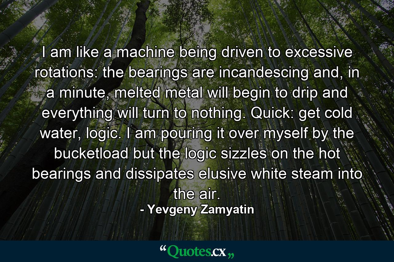 I am like a machine being driven to excessive rotations: the bearings are incandescing and, in a minute, melted metal will begin to drip and everything will turn to nothing. Quick: get cold water, logic. I am pouring it over myself by the bucketload but the logic sizzles on the hot bearings and dissipates elusive white steam into the air. - Quote by Yevgeny Zamyatin