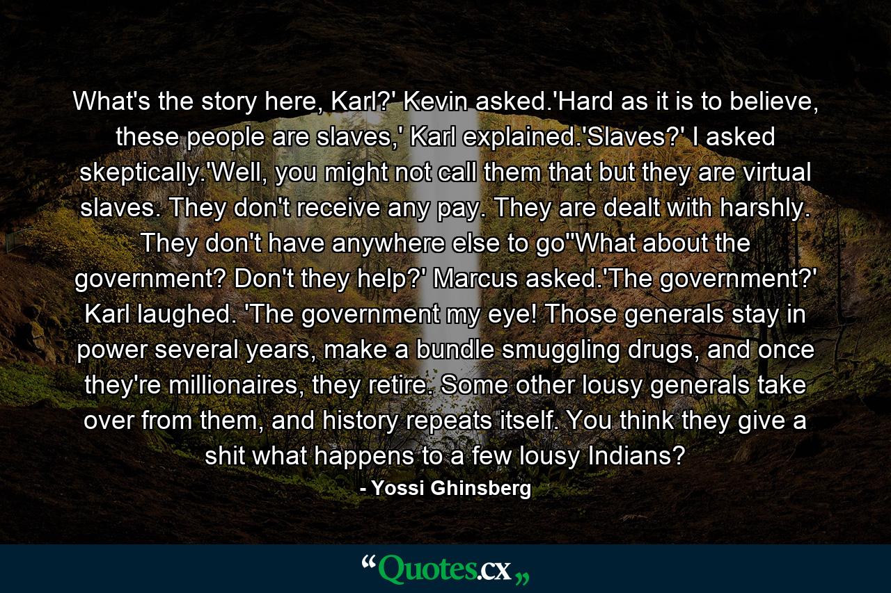 What's the story here, Karl?' Kevin asked.'Hard as it is to believe, these people are slaves,' Karl explained.'Slaves?' I asked skeptically.'Well, you might not call them that but they are virtual slaves. They don't receive any pay. They are dealt with harshly. They don't have anywhere else to go''What about the government? Don't they help?' Marcus asked.'The government?' Karl laughed. 'The government my eye! Those generals stay in power several years, make a bundle smuggling drugs, and once they're millionaires, they retire. Some other lousy generals take over from them, and history repeats itself. You think they give a shit what happens to a few lousy Indians? - Quote by Yossi Ghinsberg