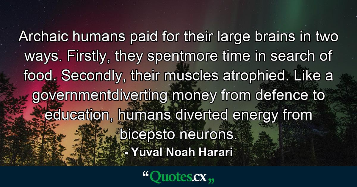 Archaic humans paid for their large brains in two ways. Firstly, they spentmore time in search of food. Secondly, their muscles atrophied. Like a governmentdiverting money from defence to education, humans diverted energy from bicepsto neurons. - Quote by Yuval Noah Harari