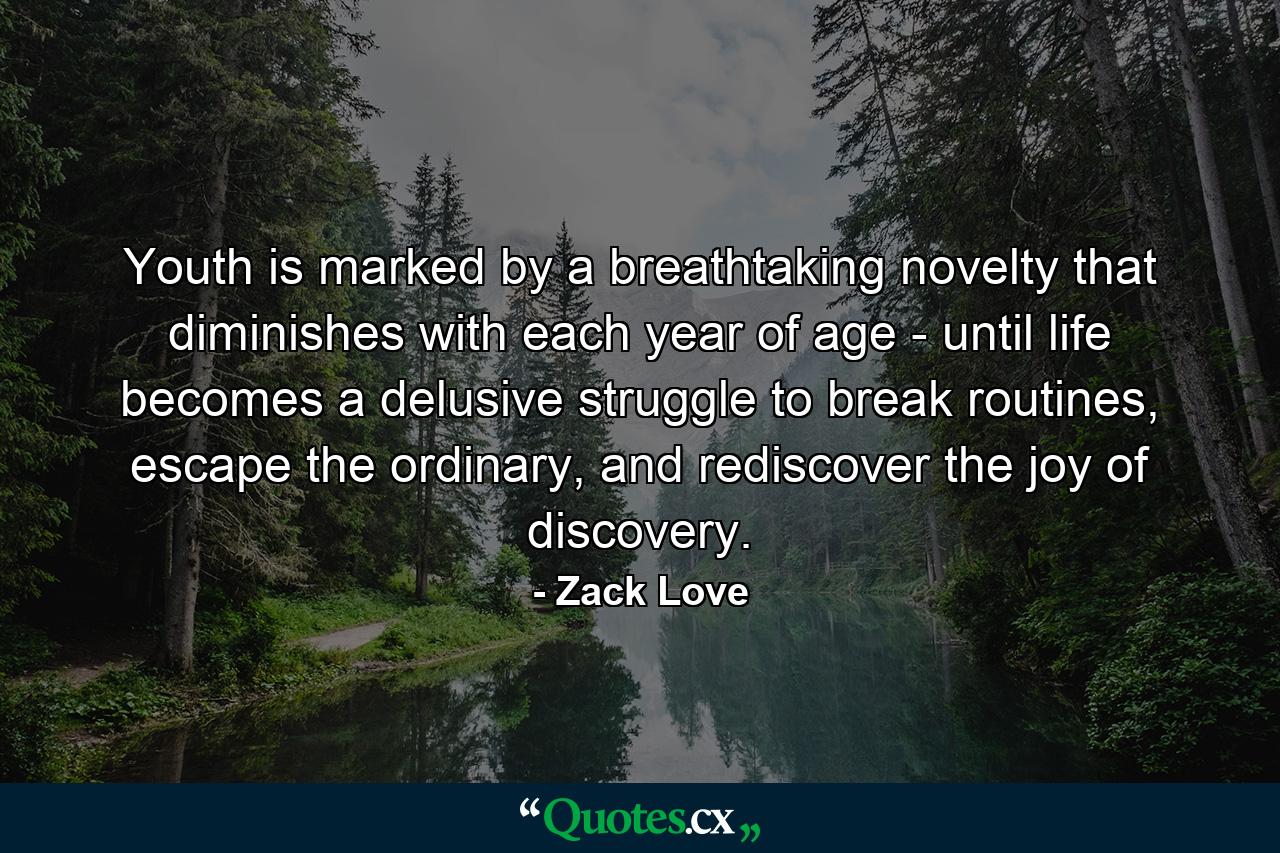 Youth is marked by a breathtaking novelty that diminishes with each year of age - until life becomes a delusive struggle to break routines, escape the ordinary, and rediscover the joy of discovery. - Quote by Zack Love