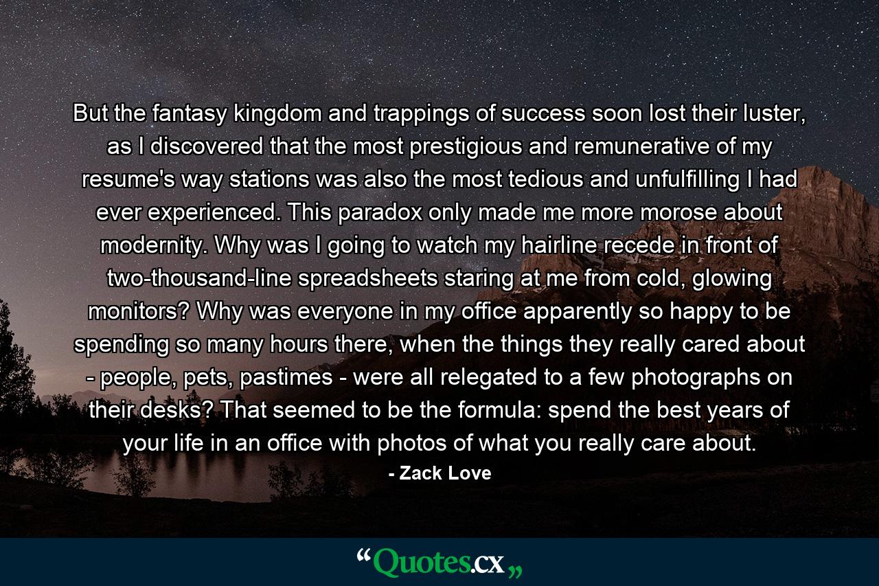 But the fantasy kingdom and trappings of success soon lost their luster, as I discovered that the most prestigious and remunerative of my resume's way stations was also the most tedious and unfulfilling I had ever experienced. This paradox only made me more morose about modernity. Why was I going to watch my hairline recede in front of two-thousand-line spreadsheets staring at me from cold, glowing monitors? Why was everyone in my office apparently so happy to be spending so many hours there, when the things they really cared about - people, pets, pastimes - were all relegated to a few photographs on their desks? That seemed to be the formula: spend the best years of your life in an office with photos of what you really care about. - Quote by Zack Love