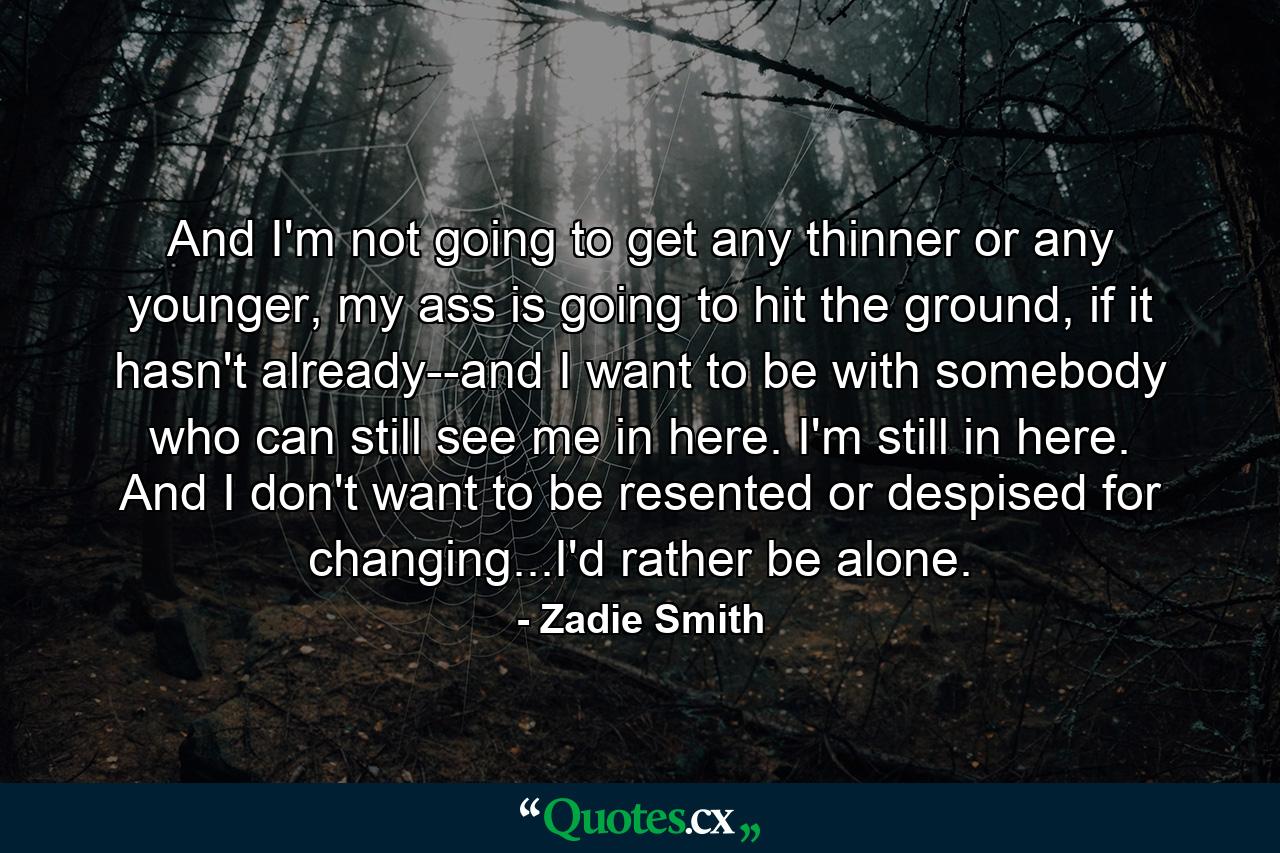 And I'm not going to get any thinner or any younger, my ass is going to hit the ground, if it hasn't already--and I want to be with somebody who can still see me in here. I'm still in here. And I don't want to be resented or despised for changing...I'd rather be alone. - Quote by Zadie Smith