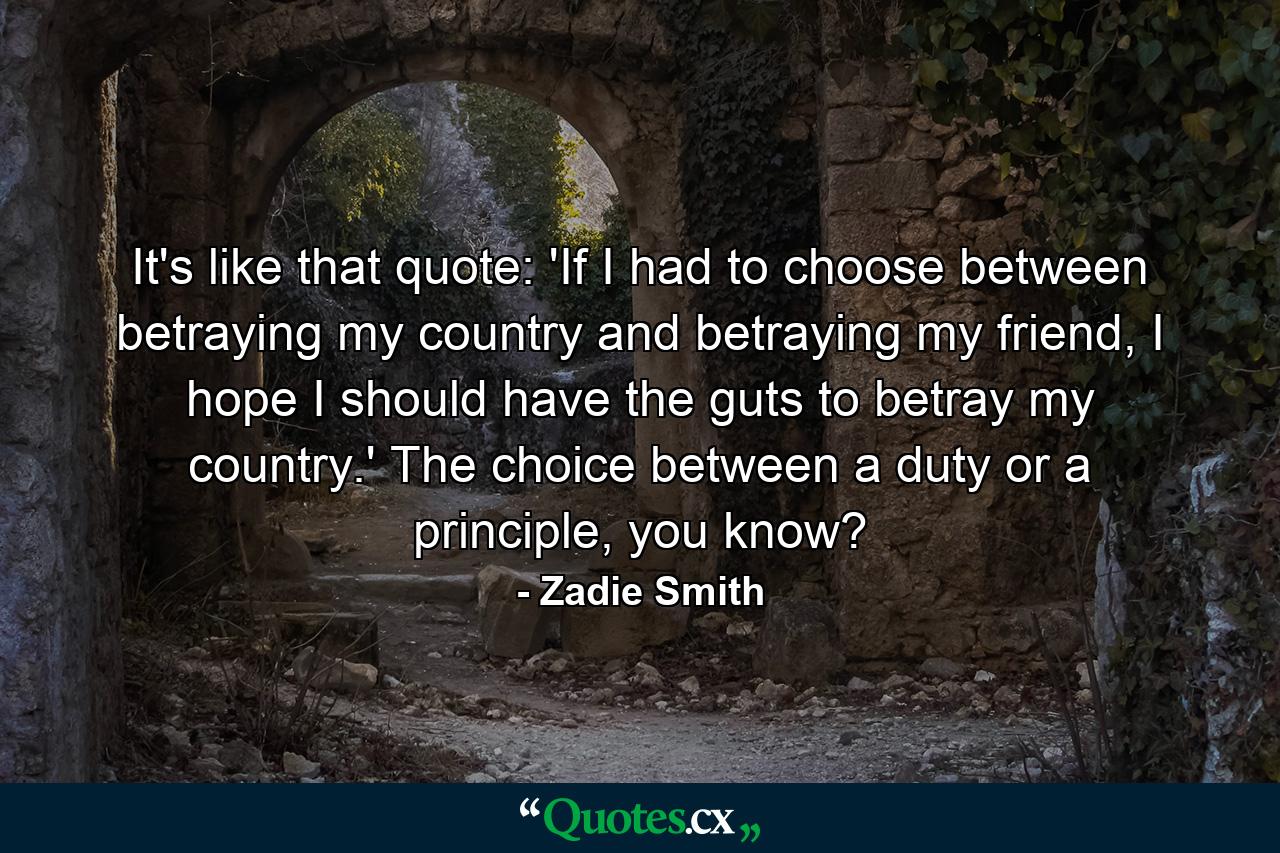 It's like that quote: 'If I had to choose between betraying my country and betraying my friend, I hope I should have the guts to betray my country.' The choice between a duty or a principle, you know? - Quote by Zadie Smith