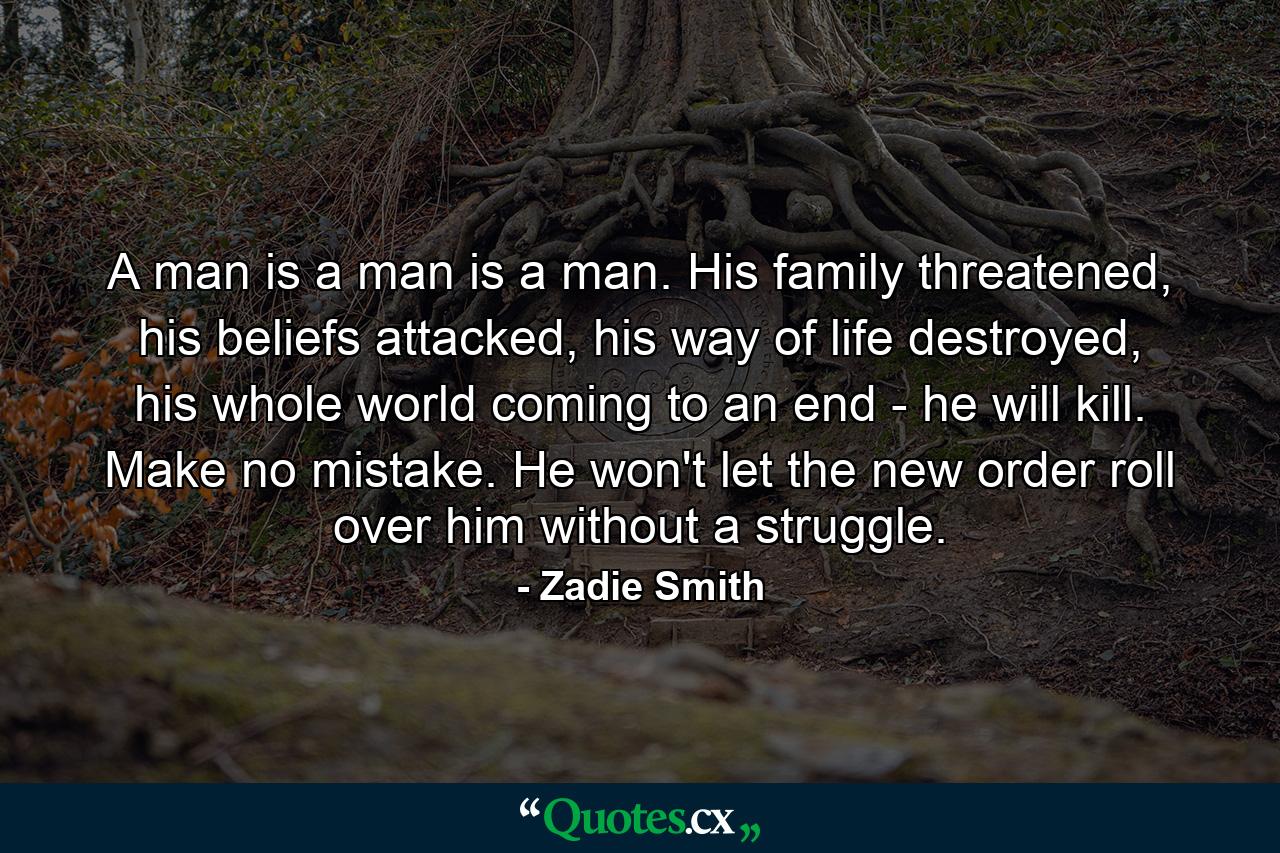 A man is a man is a man. His family threatened, his beliefs attacked, his way of life destroyed, his whole world coming to an end - he will kill. Make no mistake. He won't let the new order roll over him without a struggle. - Quote by Zadie Smith