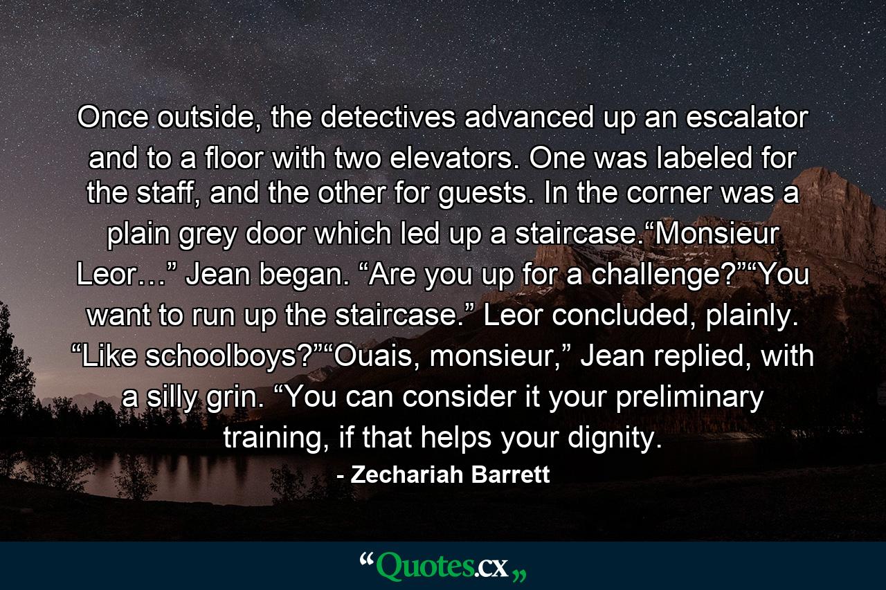 Once outside, the detectives advanced up an escalator and to a floor with two elevators. One was labeled for the staff, and the other for guests. In the corner was a plain grey door which led up a staircase.“Monsieur Leor…” Jean began. “Are you up for a challenge?”“You want to run up the staircase.” Leor concluded, plainly. “Like schoolboys?”“Ouais, monsieur,” Jean replied, with a silly grin. “You can consider it your preliminary training, if that helps your dignity. - Quote by Zechariah Barrett