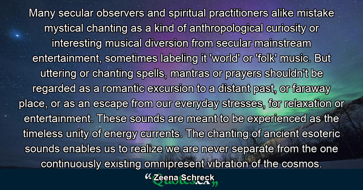 Many secular observers and spiritual practitioners alike mistake mystical chanting as a kind of anthropological curiosity or interesting musical diversion from secular mainstream entertainment, sometimes labeling it 'world' or 'folk' music. But uttering or chanting spells, mantras or prayers shouldn't be regarded as a romantic excursion to a distant past, or faraway place, or as an escape from our everyday stresses, for relaxation or entertainment. These sounds are meant to be experienced as the timeless unity of energy currents. The chanting of ancient esoteric sounds enables us to realize we are never separate from the one continuously existing omnipresent vibration of the cosmos. - Quote by Zeena Schreck