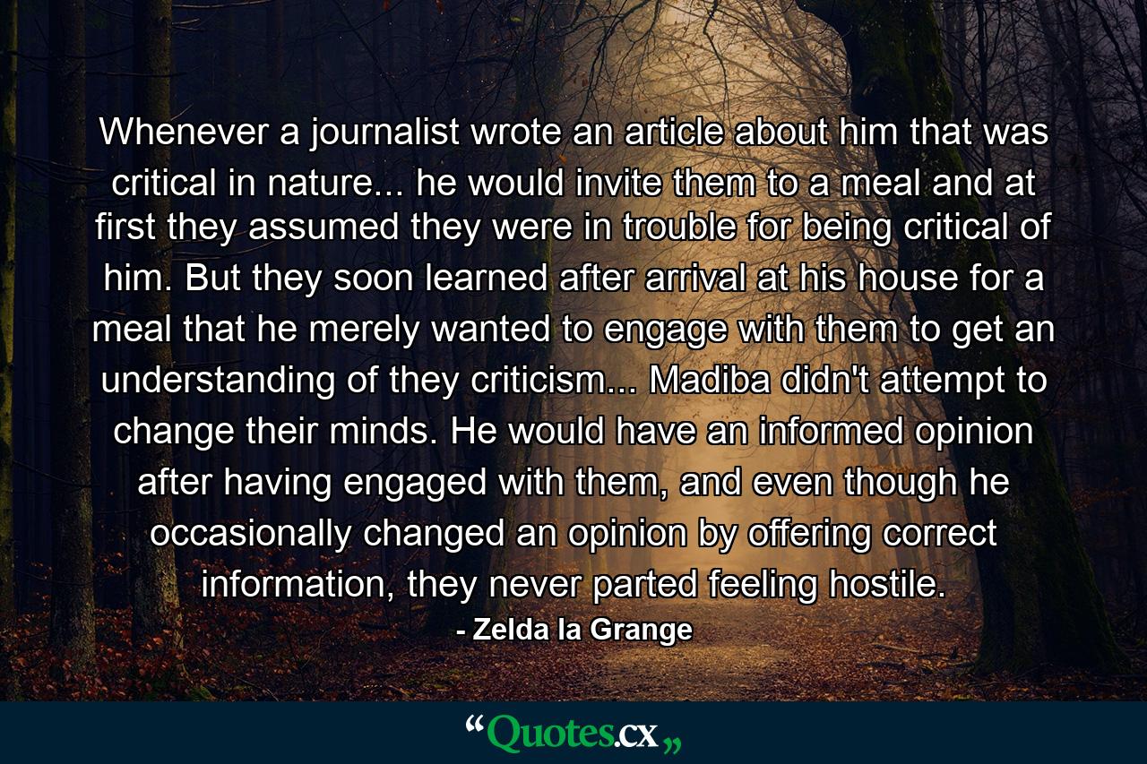 Whenever a journalist wrote an article about him that was critical in nature... he would invite them to a meal and at first they assumed they were in trouble for being critical of him. But they soon learned after arrival at his house for a meal that he merely wanted to engage with them to get an understanding of they criticism... Madiba didn't attempt to change their minds. He would have an informed opinion after having engaged with them, and even though he occasionally changed an opinion by offering correct information, they never parted feeling hostile. - Quote by Zelda la Grange