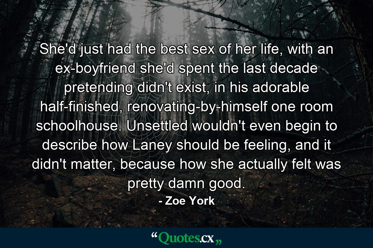 She'd just had the best sex of her life, with an ex-boyfriend she'd spent the last decade pretending didn't exist, in his adorable half-finished, renovating-by-himself one room schoolhouse. Unsettled wouldn't even begin to describe how Laney should be feeling, and it didn't matter, because how she actually felt was pretty damn good. - Quote by Zoe York