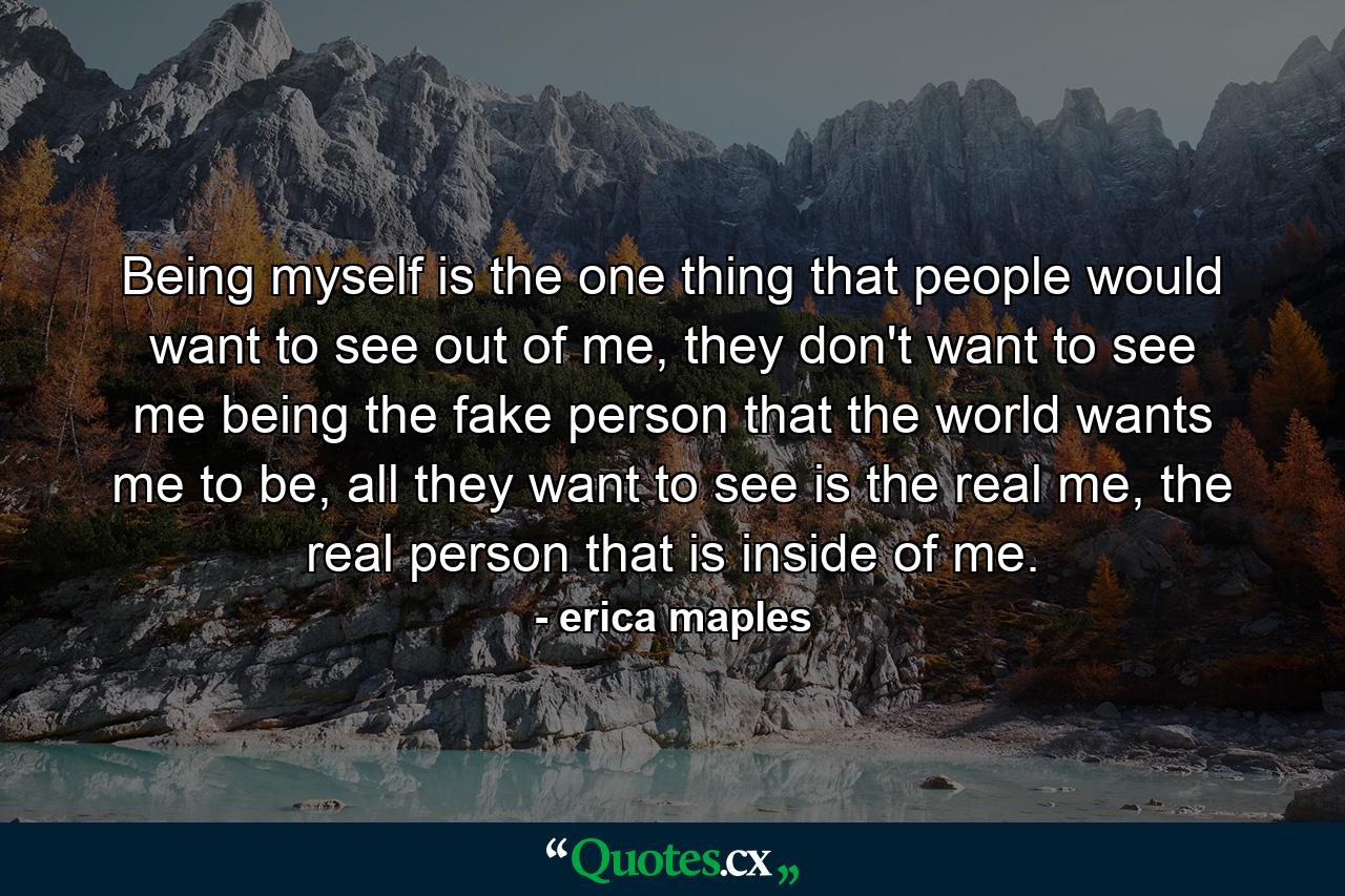 Being myself is the one thing that people would want to see out of me, they don't want to see me being the fake person that the world wants me to be, all they want to see is the real me, the real person that is inside of me. - Quote by erica maples