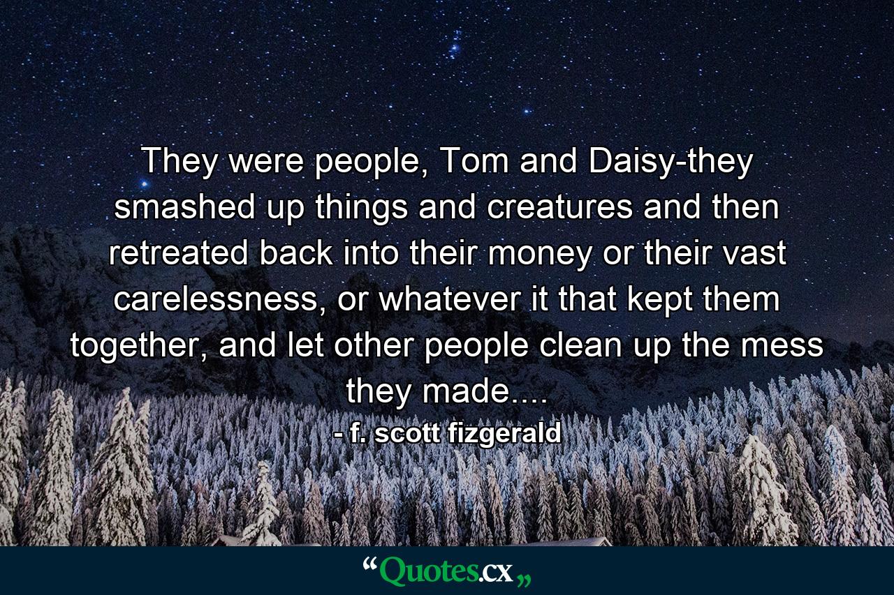 They were people, Tom and Daisy-they smashed up things and creatures and then retreated back into their money or their vast carelessness, or whatever it that kept them together, and let other people clean up the mess they made.... - Quote by f. scott fizgerald