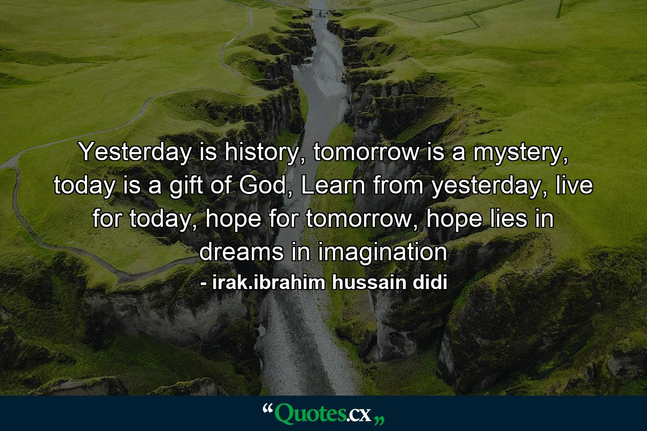 Yesterday is history, tomorrow is a mystery, today is a gift of God, Learn from yesterday, live for today, hope for tomorrow, hope lies in dreams in imagination - Quote by irak.ibrahim hussain didi