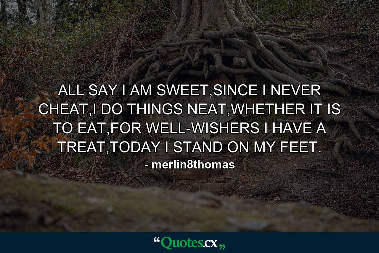 ALL SAY I AM SWEET,SINCE I NEVER CHEAT,I DO THINGS NEAT,WHETHER IT IS TO EAT,FOR WELL-WISHERS I HAVE A TREAT,TODAY I STAND ON MY FEET. - Quote by merlin8thomas