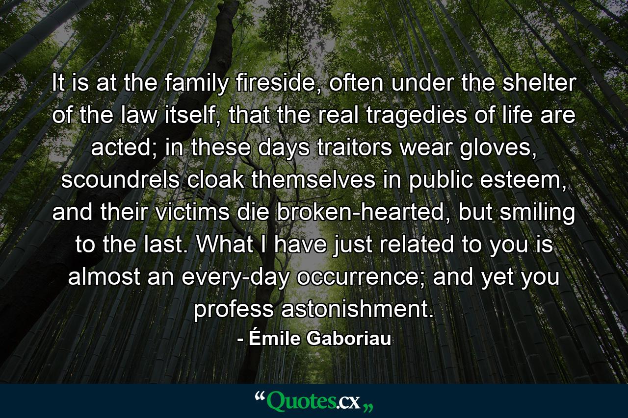 It is at the family fireside, often under the shelter of the law itself, that the real tragedies of life are acted; in these days traitors wear gloves, scoundrels cloak themselves in public esteem, and their victims die broken-hearted, but smiling to the last. What I have just related to you is almost an every-day occurrence; and yet you profess astonishment. - Quote by Émile Gaboriau