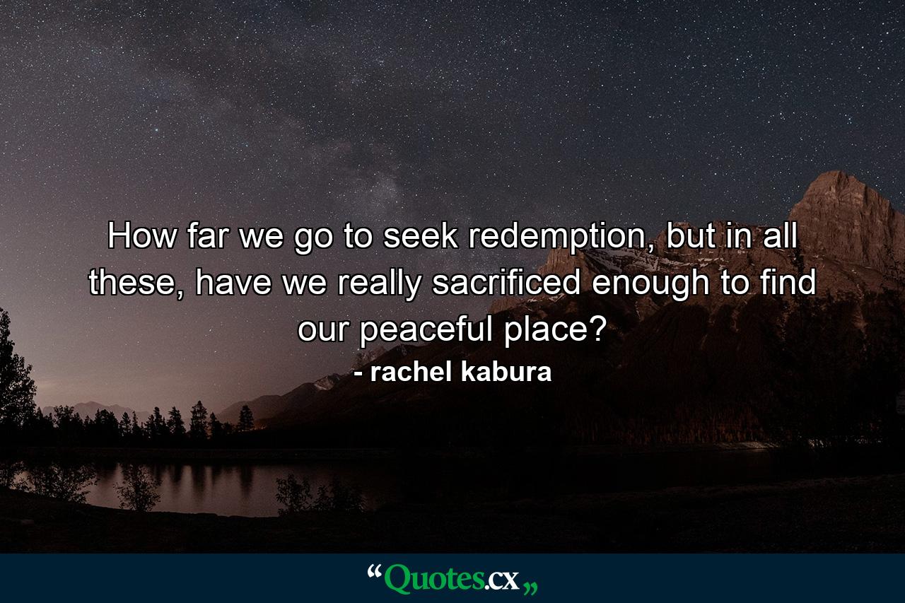 How far we go to seek redemption, but in all these, have we really sacrificed enough to find our peaceful place? - Quote by rachel kabura