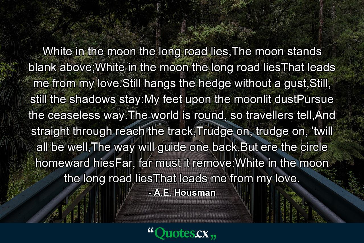 White in the moon the long road lies,The moon stands blank above;White in the moon the long road liesThat leads me from my love.Still hangs the hedge without a gust,Still, still the shadows stay:My feet upon the moonlit dustPursue the ceaseless way.The world is round, so travellers tell,And straight through reach the track,Trudge on, trudge on, 'twill all be well,The way will guide one back.But ere the circle homeward hiesFar, far must it remove:White in the moon the long road liesThat leads me from my love. - Quote by A.E. Housman