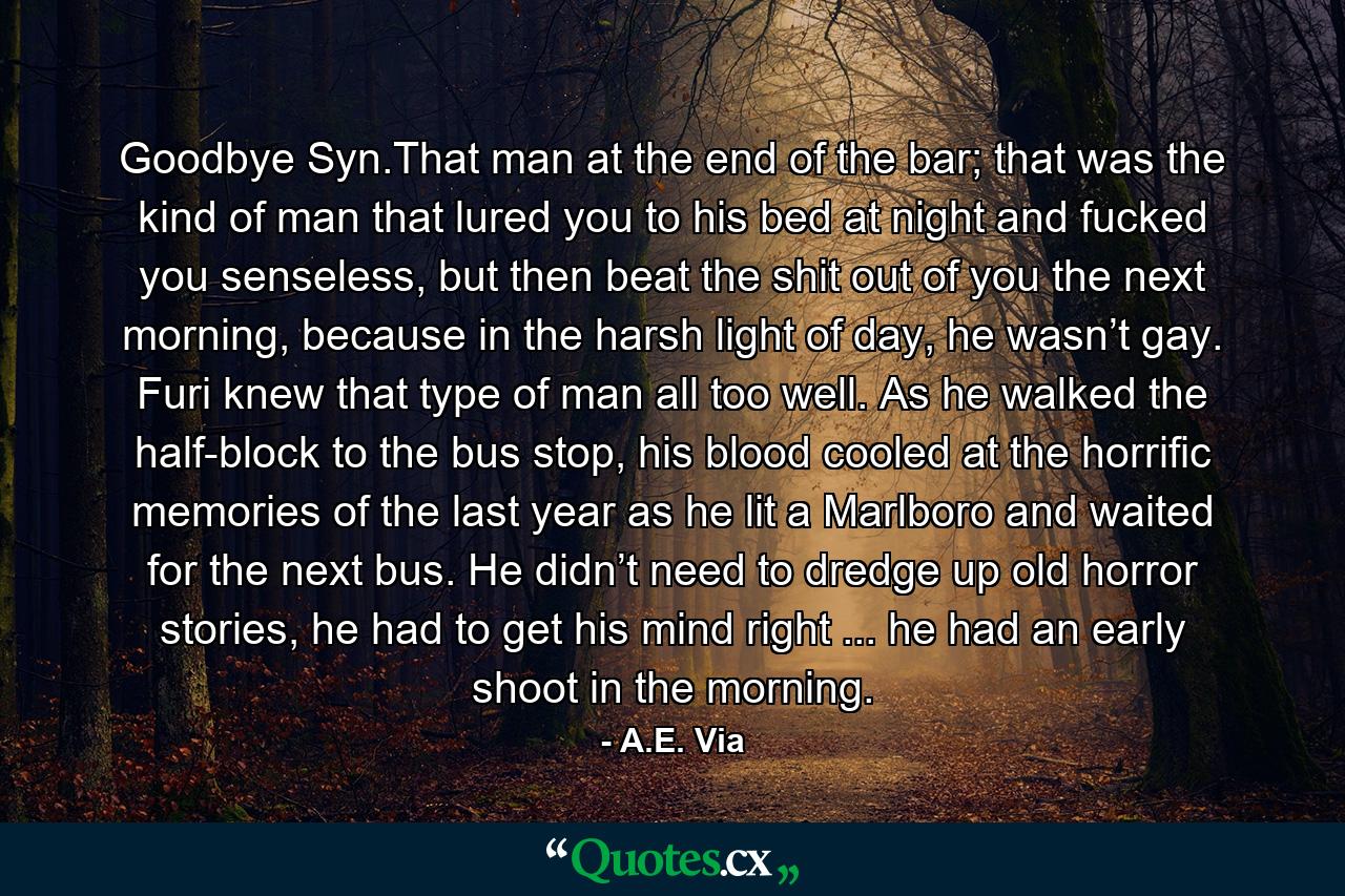 Goodbye Syn.That man at the end of the bar; that was the kind of man that lured you to his bed at night and fucked you senseless, but then beat the shit out of you the next morning, because in the harsh light of day, he wasn’t gay. Furi knew that type of man all too well. As he walked the half-block to the bus stop, his blood cooled at the horrific memories of the last year as he lit a Marlboro and waited for the next bus. He didn’t need to dredge up old horror stories, he had to get his mind right ... he had an early shoot in the morning. - Quote by A.E. Via