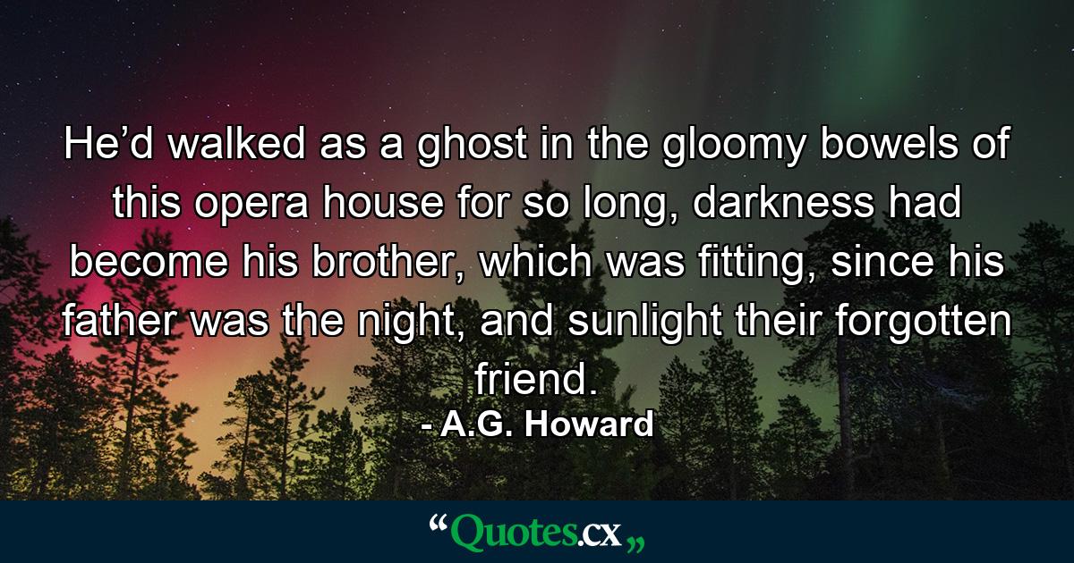 He’d walked as a ghost in the gloomy bowels of this opera house for so long, darkness had become his brother, which was fitting, since his father was the night, and sunlight their forgotten friend. - Quote by A.G. Howard