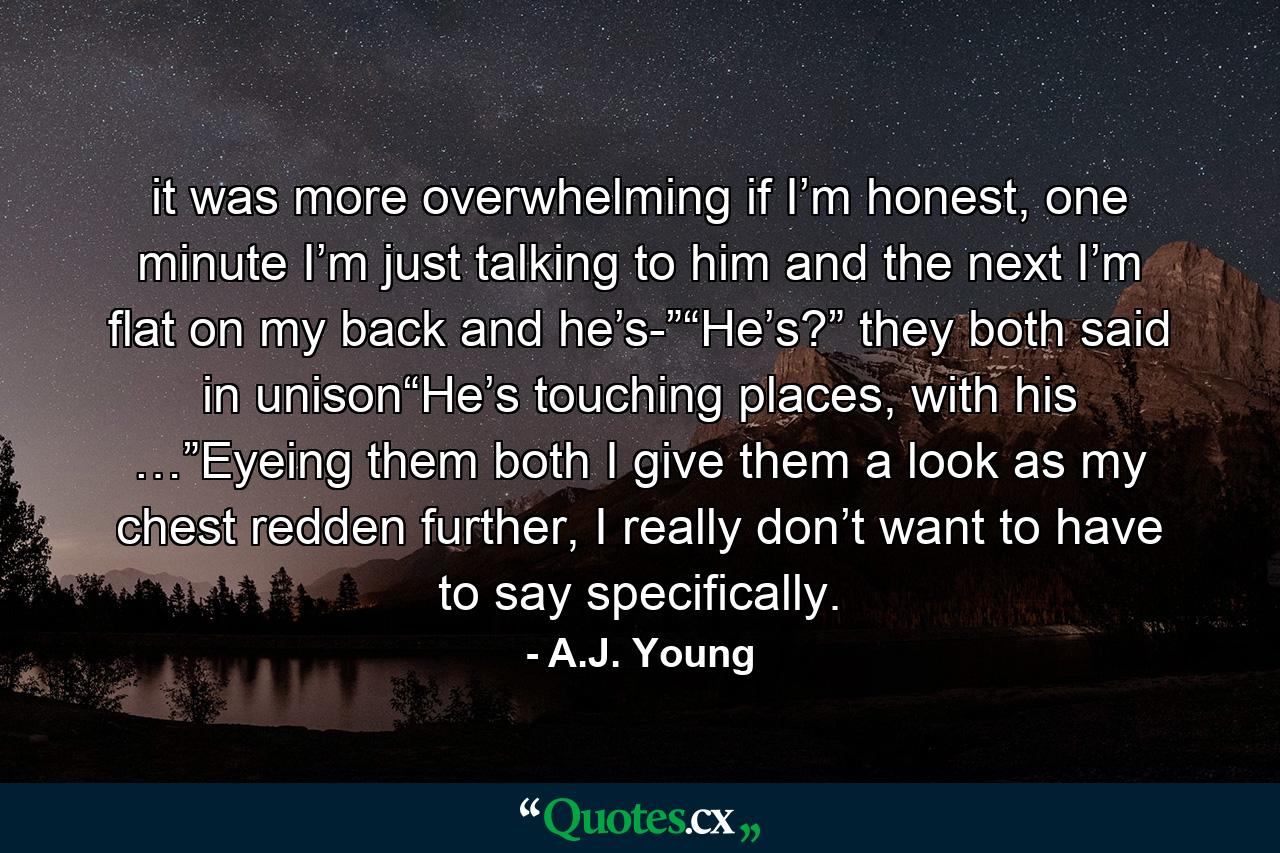 it was more overwhelming if I’m honest, one minute I’m just talking to him and the next I’m flat on my back and he’s-”“He’s?” they both said in unison“He’s touching places, with his …”Eyeing them both I give them a look as my chest redden further, I really don’t want to have to say specifically. - Quote by A.J. Young
