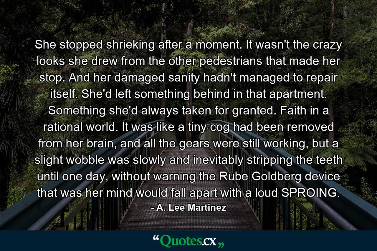 She stopped shrieking after a moment. It wasn't the crazy looks she drew from the other pedestrians that made her stop. And her damaged sanity hadn't managed to repair itself. She'd left something behind in that apartment. Something she'd always taken for granted. Faith in a rational world. It was like a tiny cog had been removed from her brain, and all the gears were still working, but a slight wobble was slowly and inevitably stripping the teeth until one day, without warning the Rube Goldberg device that was her mind would fall apart with a loud SPROING. - Quote by A. Lee Martinez