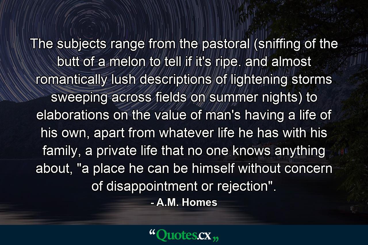 The subjects range from the pastoral (sniffing of the butt of a melon to tell if it's ripe. and almost romantically lush descriptions of lightening storms sweeping across fields on summer nights) to elaborations on the value of man's having a life of his own, apart from whatever life he has with his family, a private life that no one knows anything about, 