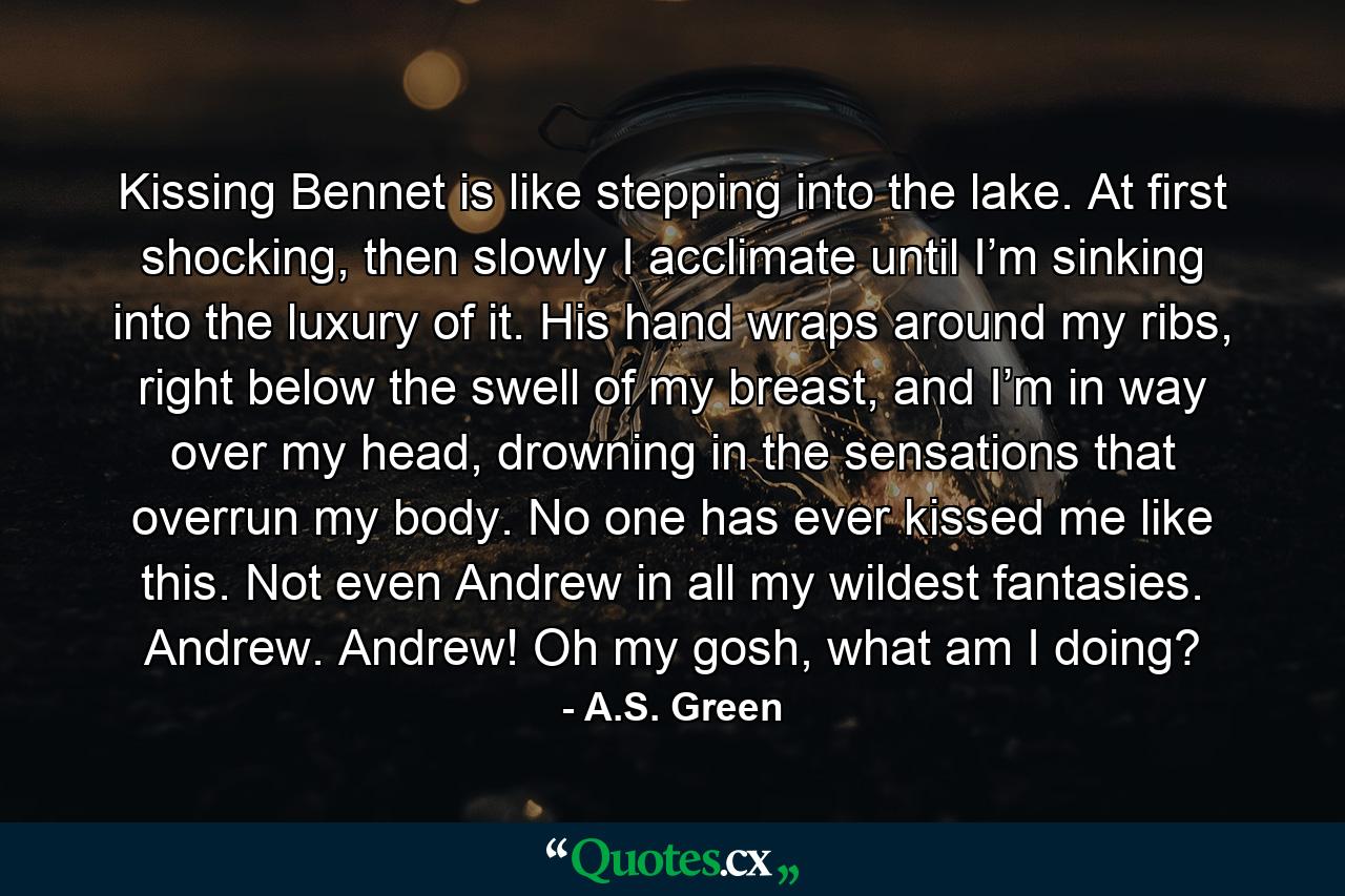 Kissing Bennet is like stepping into the lake. At first shocking, then slowly I acclimate until I’m sinking into the luxury of it. His hand wraps around my ribs, right below the swell of my breast, and I’m in way over my head, drowning in the sensations that overrun my body. No one has ever kissed me like this. Not even Andrew in all my wildest fantasies. Andrew. Andrew! Oh my gosh, what am I doing? - Quote by A.S. Green