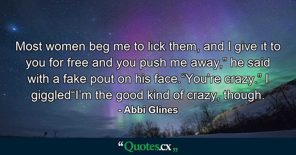 Most women beg me to lick them, and I give it to you for free and you push me away,” he said with a fake pout on his face.“You’re crazy.” I giggled“I’m the good kind of crazy, though. - Quote by Abbi Glines