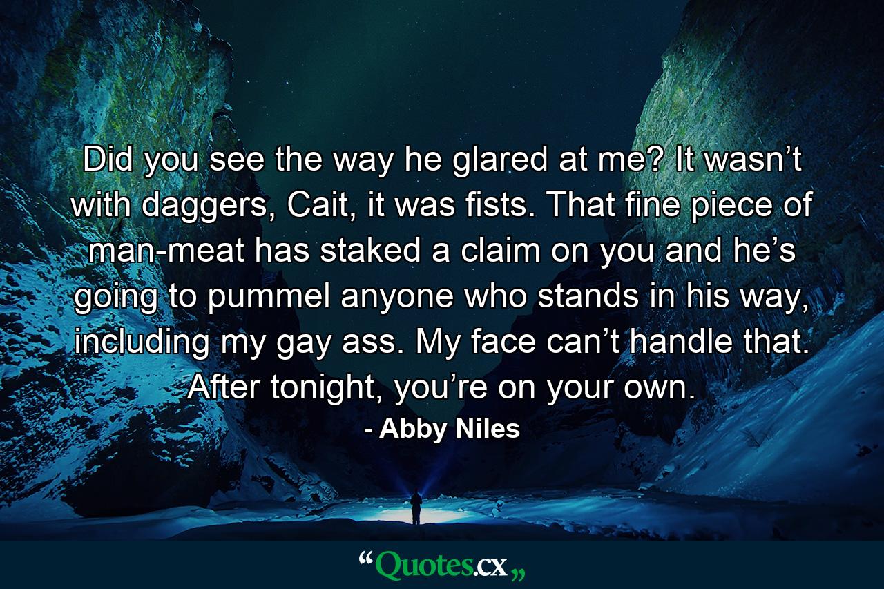 Did you see the way he glared at me? It wasn’t with daggers, Cait, it was fists. That fine piece of man-meat has staked a claim on you and he’s going to pummel anyone who stands in his way, including my gay ass. My face can’t handle that. After tonight, you’re on your own. - Quote by Abby Niles